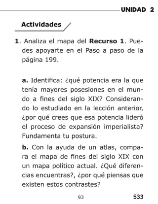 533
93
Actividades
1. Analiza el mapa del Recurso 1. Pue-
des apoyarte en el Paso a paso de la
página 199.
a. Identifica: ¿qué potencia era la que
tenía mayores posesiones en el mun-
do a fines del siglo XIX? Consideran-
do lo estudiado en la lección anterior,
¿por qué crees que esa potencia lideró
el proceso de expansión imperialista?
Fundamenta tu postura.
b. Con la ayuda de un atlas, compa-
ra el mapa de fines del siglo XIX con
un mapa político actual. ¿Qué diferen-
cias encuentras?, ¿por qué piensas que
existen estos contrastes?
 