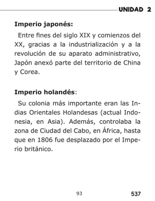 537
93
Imperio japonés:
Entre fines del siglo XIX y comienzos del
XX, gracias a la industrialización y a la
revolución de su aparato administrativo,
Japón anexó parte del territorio de China
y Corea.
Imperio holandés:
Su colonia más importante eran las In-
dias Orientales Holandesas (actual Indo-
nesia, en Asia). Además, controlaba la
zona de Ciudad del Cabo, en África, hasta
que en 1806 fue desplazado por el Impe-
rio británico.
 