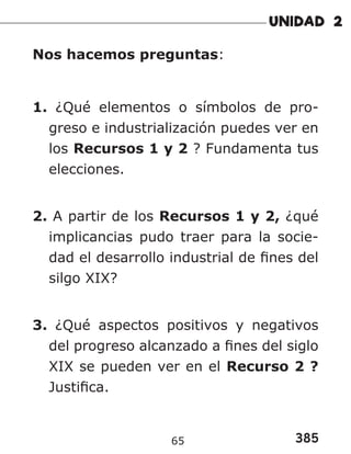 385
65
Nos hacemos preguntas:
1. ¿Qué elementos o símbolos de pro-
greso e industrialización puedes ver en
los Recursos 1 y 2 ? Fundamenta tus
elecciones.
2. A partir de los Recursos 1 y 2, ¿qué
implicancias pudo traer para la socie-
dad el desarrollo industrial de fines del
silgo XIX?
3. ¿Qué aspectos positivos y negativos
del progreso alcanzado a fines del siglo
XIX se pueden ver en el Recurso 2 ?
Justifica.
 
