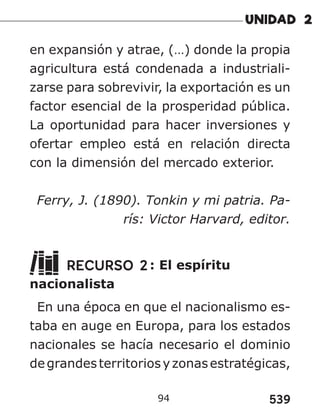 539
94
en expansión y atrae, (…) donde la propia
agricultura está condenada a industriali-
zarse para sobrevivir, la exportación es un
factor esencial de la prosperidad pública.
La oportunidad para hacer inversiones y
ofertar empleo está en relación directa
con la dimensión del mercado exterior.
Ferry, J. (1890). Tonkin y mi patria. Pa-
rís: Victor Harvard, editor.
RECURSO 2: El espíritu
nacionalista
En una época en que el nacionalismo es-
taba en auge en Europa, para los estados
nacionales se hacía necesario el dominio
degrandesterritoriosyzonasestratégicas,
 