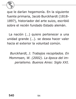 540 94
que le darían hegemonía. En la siguiente
fuente primaria, Jacob Burckhardt (1818-
1897), historiador del arte suizo, escribió
sobre el recién fundado Estado alemán.
La nación (…) quiere pertenecer a una
unidad grande (…). se desea hacer valer
hacia el exterior la voluntad común.
Burckhardt, J. Trabajos recopilados. En
Mommsen, W. (2002). La época del im-
perialismo. Buenos Aires: Siglo XXI.
 