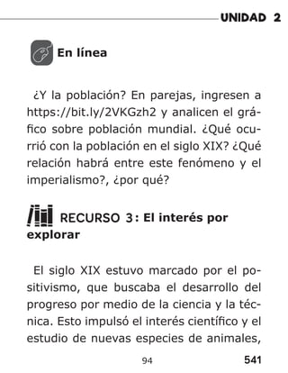 541
94
En línea
¿Y la población? En parejas, ingresen a
https://bit.ly/2VKGzh2 y analicen el grá-
fico sobre población mundial. ¿Qué ocu-
rrió con la población en el siglo XIX? ¿Qué
relación habrá entre este fenómeno y el
imperialismo?, ¿por qué?
RECURSO 3: El interés por
explorar
El siglo XIX estuvo marcado por el po-
sitivismo, que buscaba el desarrollo del
progreso por medio de la ciencia y la téc-
nica. Esto impulsó el interés científico y el
estudio de nuevas especies de animales,
 
