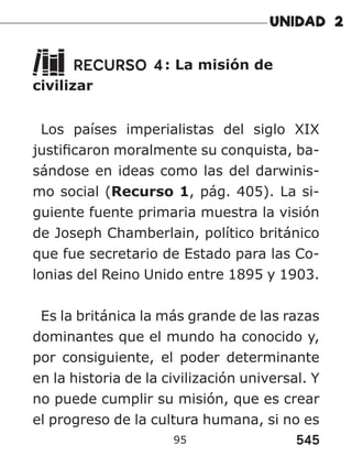 545
95
RECURSO 4: La misión de
civilizar
Los países imperialistas del siglo XIX
justificaron moralmente su conquista, ba-
sándose en ideas como las del darwinis-
mo social (Recurso 1, pág. 405). La si-
guiente fuente primaria muestra la visión
de Joseph Chamberlain, político británico
que fue secretario de Estado para las Co-
lonias del Reino Unido entre 1895 y 1903.
Es la británica la más grande de las razas
dominantes que el mundo ha conocido y,
por consiguiente, el poder determinante
en la historia de la civilización universal. Y
no puede cumplir su misión, que es crear
el progreso de la cultura humana, si no es
 