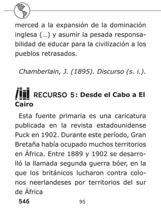 546 95
merced a la expansión de la dominación
inglesa (…) y asumir la pesada responsa-
bilidad de educar para la civilización a los
pueblos retrasados.
Chamberlain, J. (1895). Discurso (s. i.).
RECURSO 5: Desde el Cabo a El
Cairo
Esta fuente primaria es una caricatura
publicada en la revista estadounidense
Puck en 1902. Durante este período, Gran
Bretaña había ocupado muchos territorios
en África. Entre 1889 y 1902 se desarro-
lló la llamada segunda guerra bóer, en la
que los británicos lucharon contra colo-
nos neerlandeses por territorios del sur
de África
 