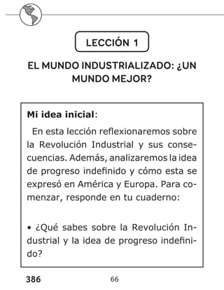 386 66
LECCIÓN 1
EL MUNDO INDUSTRIALIZADO: ¿UN
MUNDO MEJOR?
Mi idea inicial:
En esta lección reflexionaremos sobre
la Revolución Industrial y sus conse-
cuencias. Además, analizaremos la idea
de progreso indefinido y cómo esta se
expresó en América y Europa. Para co-
menzar, responde en tu cuaderno:
• ¿Qué sabes sobre la Revolución In-
dustrial y la idea de progreso indefini-
do?
 