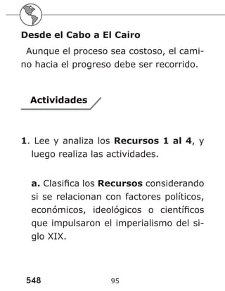 548 95
Desde el Cabo a El Cairo
Aunque el proceso sea costoso, el cami-
no hacia el progreso debe ser recorrido.
Actividades
1. Lee y analiza los Recursos 1 al 4, y
luego realiza las actividades.
a. Clasifica los Recursos considerando
si se relacionan con factores políticos,
económicos, ideológicos o científicos
que impulsaron el imperialismo del si-
glo XIX.
 