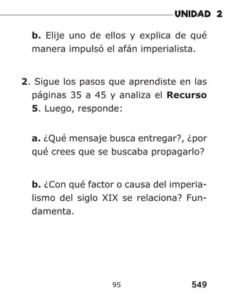 549
95
b. Elije uno de ellos y explica de qué
manera impulsó el afán imperialista.
2. Sigue los pasos que aprendiste en las
páginas 35 a 45 y analiza el Recurso
5. Luego, responde:
a. ¿Qué mensaje busca entregar?, ¿por
qué crees que se buscaba propagarlo?
b. ¿Con qué factor o causa del imperia-
lismo del siglo XIX se relaciona? Fun-
damenta.
 