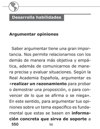 550 96
Desarrolla habilidades
Argumentar opiniones
Saber argumentar tiene una gran impor-
tancia. Nos permite relacionarnos con los
demás de manera más objetiva y empá-
tica, además de comunicarnos de mane-
ra precisa y evaluar situaciones. Según la
Real Academia Española, argumentar es
«realizar un razonamiento para probar
o demostrar una proposición, o para con-
vencer de lo que se afirma o se niega».
En este sentido, para argumentar tus opi-
niones sobre un tema específico es funda-
mental que estas se basen en informa-
ción concreta que sirva de soporte a
 