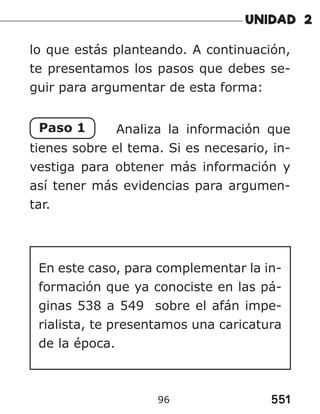 551
96
lo que estás planteando. A continuación,
te presentamos los pasos que debes se-
guir para argumentar de esta forma:
Paso 1 Analiza la información que
tienes sobre el tema. Si es necesario, in-
vestiga para obtener más información y
así tener más evidencias para argumen-
tar.
En este caso, para complementar la in-
formación que ya conociste en las pá-
ginas 538 a 549 sobre el afán impe-
rialista, te presentamos una caricatura
de la época.
 