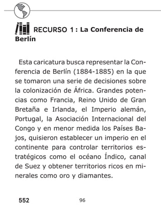 552 96
RECURSO 1 : La Conferencia de
Berlín
Esta caricatura busca representar la Con-
ferencia de Berlín (1884-1885) en la que
se tomaron una serie de decisiones sobre
la colonización de África. Grandes poten-
cias como Francia, Reino Unido de Gran
Bretaña e Irlanda, el Imperio alemán,
Portugal, la Asociación Internacional del
Congo y en menor medida los Países Ba-
jos, quisieron establecer un imperio en el
continente para controlar territorios es-
tratégicos como el océano Índico, canal
de Suez y obtener territorios ricos en mi-
nerales como oro y diamantes.
 