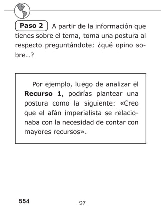 554 97
Paso 2 A partir de la información que
tienes sobre el tema, toma una postura al
respecto preguntándote: ¿qué opino so-
bre…?
Por ejemplo, luego de analizar el
Recurso 1, podrías plantear una
postura como la siguiente: «Creo
que el afán imperialista se relacio-
naba con la necesidad de contar con
mayores recursos».
 