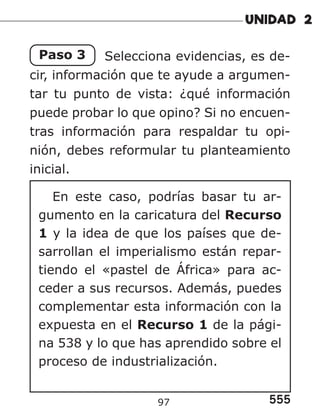 555
97
Paso 3 Selecciona evidencias, es de-
cir, información que te ayude a argumen-
tar tu punto de vista: ¿qué información
puede probar lo que opino? Si no encuen-
tras información para respaldar tu opi-
nión, debes reformular tu planteamiento
inicial.
En este caso, podrías basar tu ar-
gumento en la caricatura del Recurso
1 y la idea de que los países que de-
sarrollan el imperialismo están repar-
tiendo el «pastel de África» para ac-
ceder a sus recursos. Además, puedes
complementar esta información con la
expuesta en el Recurso 1 de la pági-
na 538 y lo que has aprendido sobre el
proceso de industrialización.
 