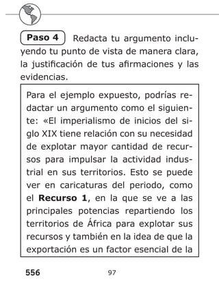 556 97
Paso 4 Redacta tu argumento inclu-
yendo tu punto de vista de manera clara,
la justificación de tus afirmaciones y las
evidencias.
Para el ejemplo expuesto, podrías re-
dactar un argumento como el siguien-
te: «El imperialismo de inicios del si-
glo XIX tiene relación con su necesidad
de explotar mayor cantidad de recur-
sos para impulsar la actividad indus-
trial en sus territorios. Esto se puede
ver en caricaturas del periodo, como
el Recurso 1, en la que se ve a las
principales potencias repartiendo los
territorios de África para explotar sus
recursos y también en la idea de que la
exportación es un factor esencial de la
 