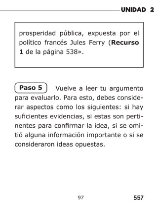 557
97
prosperidad pública, expuesta por el
político francés Jules Ferry (Recurso
1 de la página 538».
Paso 5 Vuelve a leer tu argumento
para evaluarlo. Para esto, debes conside-
rar aspectos como los siguientes: si hay
suficientes evidencias, si estas son perti-
nentes para confirmar la idea, si se omi-
tió alguna información importante o si se
consideraron ideas opuestas.
 