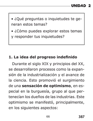 387
66
• ¿Qué preguntas o inquietudes te ge-
neran estos temas?
• ¿Cómo puedes explorar estos temas
y responder tus inquietudes?
1. La idea del progreso indefinido
Durante el siglo XIX y principios del XX,
se desarrollaron procesos como la expan-
sión de la industrialización y el avance de
la ciencia. Esto promovió el surgimiento
de una sensación de optimismo, en es-
pecial en la burguesía, grupo al que per-
tenecían los dueños de las industrias. Este
optimismo se manifestó, principalmente,
en los siguientes aspectos:
 