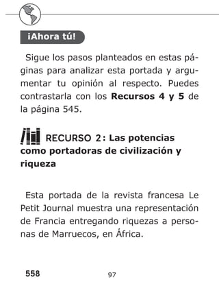 558 97
¡Ahora tú!
Sigue los pasos planteados en estas pá-
ginas para analizar esta portada y argu-
mentar tu opinión al respecto. Puedes
contrastarla con los Recursos 4 y 5 de
la página 545.
RECURSO 2: Las potencias
como portadoras de civilización y
riqueza
Esta portada de la revista francesa Le
Petit Journal muestra una representación
de Francia entregando riquezas a perso-
nas de Marruecos, en África.
 