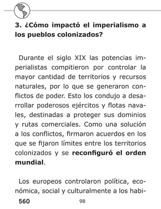 560 98
3. ¿Cómo impactó el imperialismo a
los pueblos colonizados?
Durante el siglo XIX las potencias im-
perialistas compitieron por controlar la
mayor cantidad de territorios y recursos
naturales, por lo que se generaron con-
flictos de poder. Esto los condujo a desa-
rrollar poderosos ejércitos y flotas nava-
les, destinadas a proteger sus dominios
y rutas comerciales. Como una solución
a los conflictos, firmaron acuerdos en los
que se fijaron límites entre los territorios
colonizados y se reconfiguró el orden
mundial.
Los europeos controlaron política, eco-
nómica, social y culturalmente a los habi-
 