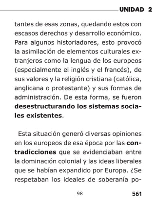 561
98
tantes de esas zonas, quedando estos con
escasos derechos y desarrollo económico.
Para algunos historiadores, esto provocó
la asimilación de elementos culturales ex-
tranjeros como la lengua de los europeos
(especialmente el inglés y el francés), de
sus valores y la religión cristiana (católica,
anglicana o protestante) y sus formas de
administración. De esta forma, se fueron
desestructurando los sistemas socia-
les existentes.
Esta situación generó diversas opiniones
en los europeos de esa época por las con-
tradicciones que se evidenciaban entre
la dominación colonial y las ideas liberales
que se habían expandido por Europa. ¿Se
respetaban los ideales de soberanía po-
 
