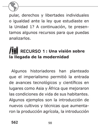 562 98
pular, derechos y libertades individuales
o igualdad ante la ley que estudiaste en
la Unidad 1? A continuación, te presen-
tamos algunos recursos para que puedas
analizarlos.
RECURSO 1 : Una visión sobre
la llegada de la modernidad
Algunos historiadores han planteado
que el imperialismo permitió la entrada
de avances tecnológicos y científicos en
lugares como Asia y África que mejoraron
las condiciones de vida de sus habitantes.
Algunos ejemplos son la introducción de
nuevos cultivos y técnicas que aumenta-
ron la producción agrícola, la introducción
 