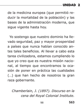 563
98
de la medicina europea (que permitió re-
ducir la mortalidad de la población) y las
bases de la administración moderna, que
sigue vigente hasta hoy.
Yo sostengo que nuestro dominio ha lle-
vado seguridad, paz y mayor prosperidad
a países que nunca habían conocido an-
tes tales beneficios. Al llevar a cabo esta
tarea civilizadora, estamos cumpliendo lo
que yo creo que es nuestra misión nacio-
nal, al tiempo que encontramos la oca-
sión de poner en práctica las cualidades
(…) que han hecho de nosotros la gran
raza gobernante.
Chamberlain, J. (1897). Discurso en la
cena del Royal Colonial Institute.
 