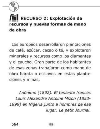 564 98
RECURSO 2: Explotación de
recursos y nuevas formas de mano
de obra
Los europeos desarrollaron plantaciones
de café, azúcar, cacao o té, y explotaron
minerales y recursos como los diamantes
y el caucho. Gran parte de los habitantes
de esas zonas trabajaron como mano de
obra barata o esclavos en estas planta-
ciones y minas.
Anónimo (1892). El teniente francés
Louis Alexandre Antoine Mizon (1853-
1899) en Nigeria junto a hombres de ese
lugar. Le petit Journal.
 