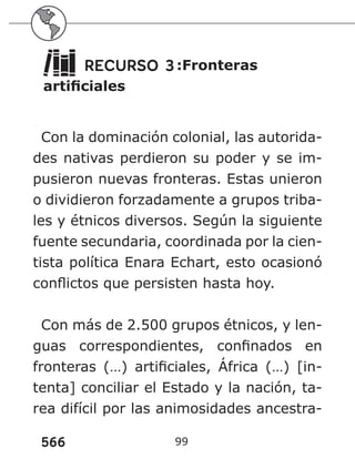 566 99
RECURSO 3:Fronteras
artificiales
Con la dominación colonial, las autorida-
des nativas perdieron su poder y se im-
pusieron nuevas fronteras. Estas unieron
o dividieron forzadamente a grupos triba-
les y étnicos diversos. Según la siguiente
fuente secundaria, coordinada por la cien-
tista política Enara Echart, esto ocasionó
conflictos que persisten hasta hoy.
Con más de 2.500 grupos étnicos, y len-
guas correspondientes, confinados en
fronteras (…) artificiales, África (…) [in-
tenta] conciliar el Estado y la nación, ta-
rea difícil por las animosidades ancestra-
 