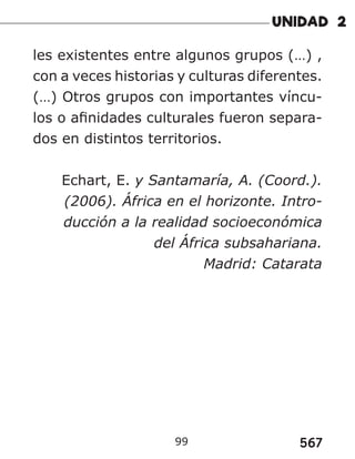 567
99
les existentes entre algunos grupos (…) ,
con a veces historias y culturas diferentes.
(…) Otros grupos con importantes víncu-
los o afinidades culturales fueron separa-
dos en distintos territorios.
Echart, E. y Santamaría, A. (Coord.).
(2006). África en el horizonte. Intro-
ducción a la realidad socioeconómica
del África subsahariana.
Madrid: Catarata
 