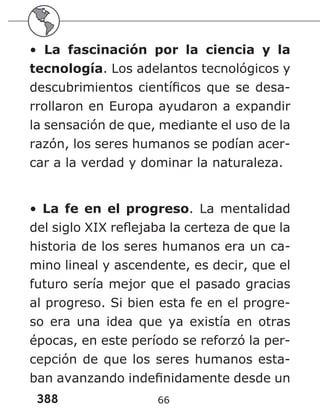 388 66
• La fascinación por la ciencia y la
tecnología. Los adelantos tecnológicos y
descubrimientos científicos que se desa-
rrollaron en Europa ayudaron a expandir
la sensación de que, mediante el uso de la
razón, los seres humanos se podían acer-
car a la verdad y dominar la naturaleza.
• La fe en el progreso. La mentalidad
del siglo XIX reflejaba la certeza de que la
historia de los seres humanos era un ca-
mino lineal y ascendente, es decir, que el
futuro sería mejor que el pasado gracias
al progreso. Si bien esta fe en el progre-
so era una idea que ya existía en otras
épocas, en este período se reforzó la per-
cepción de que los seres humanos esta-
ban avanzando indefinidamente desde un
 