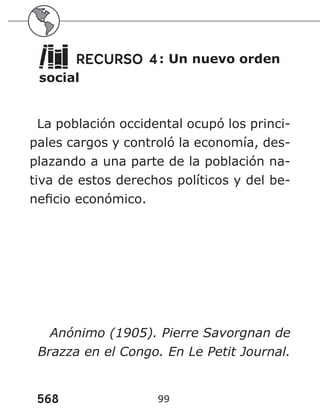 568 99
RECURSO 4: Un nuevo orden
social
La población occidental ocupó los princi-
pales cargos y controló la economía, des-
plazando a una parte de la población na-
tiva de estos derechos políticos y del be-
neficio económico.
Anónimo (1905). Pierre Savorgnan de
Brazza en el Congo. En Le Petit Journal.
 