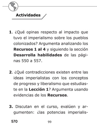 570 99
Actividades
1. ¿Qué opinas respecto al impacto que
tuvo el imperialismo sobre los pueblos
colonizados? Argumenta analizando los
Recursos 1 al 4 y siguiendo la sección
Desarrolla habilidades de las pági-
nas 550 a 557.
2. ¿Qué contradicciones existen entre las
ideas imperialistas con los conceptos
de progreso y liberalismo que estudias-
te en la Lección 1? Argumenta usando
evidencias de los Recursos.
3. Discutan en el curso, evalúen y ar-
gumenten: ¿las potencias imperialis-
 