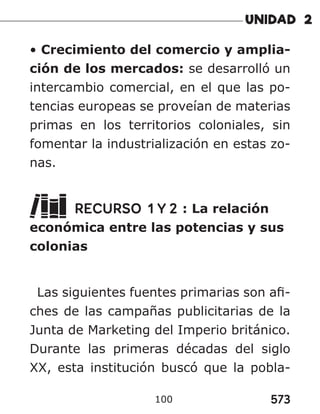 573
100
• Crecimiento del comercio y amplia-
ción de los mercados: se desarrolló un
intercambio comercial, en el que las po-
tencias europeas se proveían de materias
primas en los territorios coloniales, sin
fomentar la industrialización en estas zo-
nas.
RECURSO 1 Y 2 : La relación
económica entre las potencias y sus
colonias
Las siguientes fuentes primarias son afi-
ches de las campañas publicitarias de la
Junta de Marketing del Imperio británico.
Durante las primeras décadas del siglo
XX, esta institución buscó que la pobla-
 
