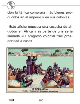 574 100
ción británica comprara más bienes pro-
ducidos en el imperio y en sus colonias.
Este afiche muestra una cosecha de al-
godón en África y es parte de una serie
llamada «El progreso colonial trae pros-
peridad a casa»
 