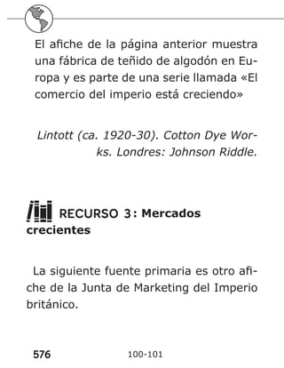 576 100-101
El afiche de la página anterior muestra
una fábrica de teñido de algodón en Eu-
ropa y es parte de una serie llamada «El
comercio del imperio está creciendo»
Lintott (ca. 1920-30). Cotton Dye Wor-
ks. Londres: Johnson Riddle.
RECURSO 3: Mercados
crecientes
La siguiente fuente primaria es otro afi-
che de la Junta de Marketing del Imperio
británico.
 