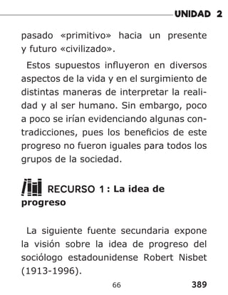 389
66
pasado «primitivo» hacia un presente
y futuro «civilizado».
Estos supuestos influyeron en diversos
aspectos de la vida y en el surgimiento de
distintas maneras de interpretar la reali-
dad y al ser humano. Sin embargo, poco
a poco se irían evidenciando algunas con-
tradicciones, pues los beneficios de este
progreso no fueron iguales para todos los
grupos de la sociedad.
RECURSO 1 : La idea de
progreso
La siguiente fuente secundaria expone
la visión sobre la idea de progreso del
sociólogo estadounidense Robert Nisbet
(1913-1996).
 