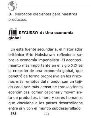 578 101
3. Mercados crecientes para nuestros
productos.
RECURSO 4: Una economía
global
En esta fuente secundaria, el historiador
británico Eric Hobsbawm reflexiona so-
bre la economía imperialista. El aconteci-
miento más importante en el siglo XIX es
la creación de una economía global, que
penetró de forma progresiva en los rinco-
nes más remotos del mundo, con un teji-
do cada vez más denso de transacciones
económicas, comunicaciones y movimien-
to de productos, dinero y seres humanos
que vinculaba a los países desarrollados
entre sí y con el mundo subdesarrollado.
 