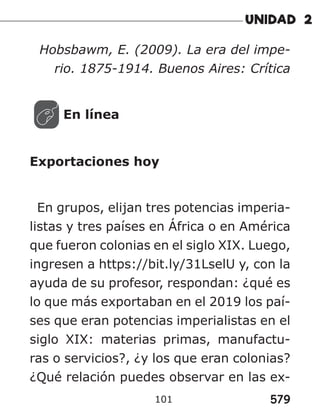579
101
Hobsbawm, E. (2009). La era del impe-
rio. 1875-1914. Buenos Aires: Crítica
En línea
Exportaciones hoy
En grupos, elijan tres potencias imperia-
listas y tres países en África o en América
que fueron colonias en el siglo XIX. Luego,
ingresen a https://bit.ly/31LselU y, con la
ayuda de su profesor, respondan: ¿qué es
lo que más exportaban en el 2019 los paí-
ses que eran potencias imperialistas en el
siglo XIX: materias primas, manufactu-
ras o servicios?, ¿y los que eran colonias?
¿Qué relación puedes observar en las ex-
 