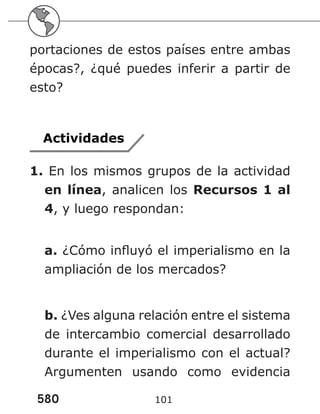 580 101
portaciones de estos países entre ambas
épocas?, ¿qué puedes inferir a partir de
esto?
Actividades
1. En los mismos grupos de la actividad
en línea, analicen los Recursos 1 al
4, y luego respondan:
a. ¿Cómo influyó el imperialismo en la
ampliación de los mercados?
b. ¿Ves alguna relación entre el sistema
de intercambio comercial desarrollado
durante el imperialismo con el actual?
Argumenten usando como evidencia
 