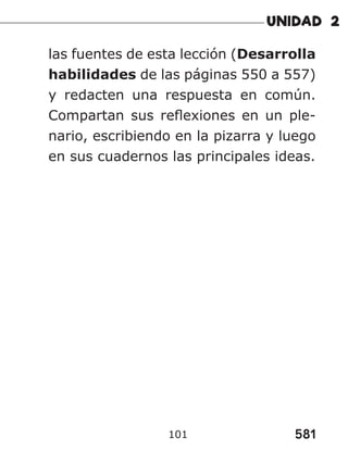 581
101
las fuentes de esta lección (Desarrolla
habilidades de las páginas 550 a 557)
y redacten una respuesta en común.
Compartan sus reflexiones en un ple-
nario, escribiendo en la pizarra y luego
en sus cuadernos las principales ideas.
 