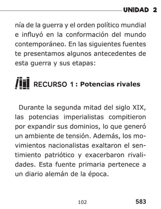 583
102
nía de la guerra y el orden político mundial
e influyó en la conformación del mundo
contemporáneo. En las siguientes fuentes
te presentamos algunos antecedentes de
esta guerra y sus etapas:
RECURSO 1 : Potencias rivales
Durante la segunda mitad del siglo XIX,
las potencias imperialistas compitieron
por expandir sus dominios, lo que generó
un ambiente de tensión. Además, los mo-
vimientos nacionalistas exaltaron el sen-
timiento patriótico y exacerbaron rivali-
dades. Esta fuente primaria pertenece a
un diario alemán de la época.
 