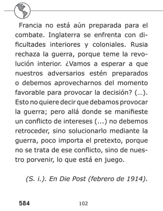 584 102
Francia no está aún preparada para el
combate. Inglaterra se enfrenta con di-
ficultades interiores y coloniales. Rusia
rechaza la guerra, porque teme la revo-
lución interior. ¿Vamos a esperar a que
nuestros adversarios estén preparados
o debemos aprovecharnos del momento
favorable para provocar la decisión? (…).
Esto no quiere decir que debamos provocar
la guerra; pero allá donde se manifieste
un conflicto de intereses (...) no debemos
retroceder, sino solucionarlo mediante la
guerra, poco importa el pretexto, porque
no se trata de ese conflicto, sino de nues-
tro porvenir, lo que está en juego.
(S. i.). En Die Post (febrero de 1914).
 