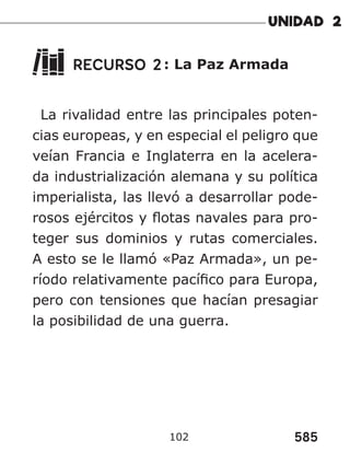 585
102
RECURSO 2: La Paz Armada
La rivalidad entre las principales poten-
cias europeas, y en especial el peligro que
veían Francia e Inglaterra en la acelera-
da industrialización alemana y su política
imperialista, las llevó a desarrollar pode-
rosos ejércitos y flotas navales para pro-
teger sus dominios y rutas comerciales.
A esto se le llamó «Paz Armada», un pe-
ríodo relativamente pacífico para Europa,
pero con tensiones que hacían presagiar
la posibilidad de una guerra.
 