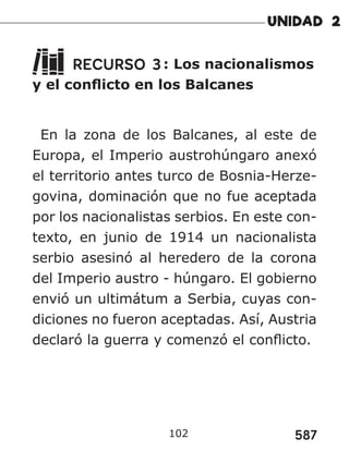 587
102
RECURSO 3: Los nacionalismos
y el conflicto en los Balcanes
En la zona de los Balcanes, al este de
Europa, el Imperio austrohúngaro anexó
el territorio antes turco de Bosnia-Herze-
govina, dominación que no fue aceptada
por los nacionalistas serbios. En este con-
texto, en junio de 1914 un nacionalista
serbio asesinó al heredero de la corona
del Imperio austro - húngaro. El gobierno
envió un ultimátum a Serbia, cuyas con-
diciones no fueron aceptadas. Así, Austria
declaró la guerra y comenzó el conflicto.
 