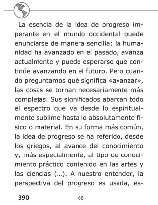 390 66
La esencia de la idea de progreso im-
perante en el mundo occidental puede
enunciarse de manera sencilla: la huma-
nidad ha avanzado en el pasado, avanza
actualmente y puede esperarse que con-
tinúe avanzando en el futuro. Pero cuan-
do preguntamos qué significa «avanzar»,
las cosas se tornan necesariamente más
complejas. Sus significados abarcan todo
el espectro que va desde lo espiritual-
mente sublime hasta lo absolutamente fí-
sico o material. En su forma más común,
la idea de progreso se ha referido, desde
los griegos, al avance del conocimiento
y, más especialmente, al tipo de conoci-
miento práctico contenido en las artes y
las ciencias (…). A nuestro entender, la
perspectiva del progreso es usada, es-
 