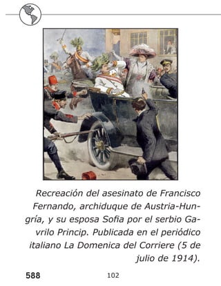 588 102
Recreación del asesinato de Francisco
Fernando, archiduque de Austria-Hun-
gría, y su esposa Sofia por el serbio Ga-
vrilo Princip. Publicada en el periódico
italiano La Domenica del Corriere (5 de
julio de 1914).
 
