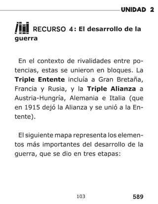 589
103
RECURSO 4: El desarrollo de la
guerra
En el contexto de rivalidades entre po-
tencias, estas se unieron en bloques. La
Triple Entente incluía a Gran Bretaña,
Francia y Rusia, y la Triple Alianza a
Austria-Hungría, Alemania e Italia (que
en 1915 dejó la Alianza y se unió a la En-
tente).
El siguiente mapa representa los elemen-
tos más importantes del desarrollo de la
guerra, que se dio en tres etapas:
 