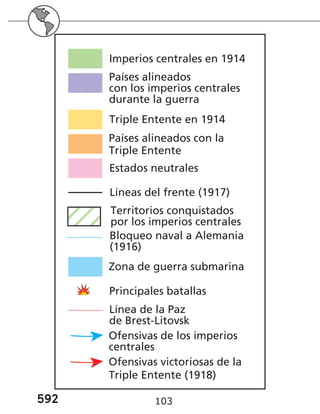 592 103
Países alineados
con los imperios centrales
durante la guerra
Imperios centrales en 1914
Triple Entente en 1914
Estados neutrales
Países alineados con la
Triple Entente
Líneas del frente (1917)
Territorios conquistados
por los imperios centrales
Zona de guerra submarina
Principales batallas
Ofensivas de los imperios
centrales
Bloqueo naval a Alemania
(1916)
Línea de la Paz
de Brest-Litovsk
Ofensivas victoriosas de la
Triple Entente (1918)
Países alineados
con los imperios centrales
durante la guerra
Imperios centrales en 1914
Triple Entente en 1914
Estados neutrales
Países alineados con la
Triple Entente
Líneas del frente (1917)
Territorios conquistados
por los imperios centrales
Zona de guerra submarina
Principales batallas
Ofensivas de los imperios
centrales
Bloqueo naval a Alemania
(1916)
Línea de la Paz
de Brest-Litovsk
Ofensivas victoriosas de la
Triple Entente (1918)
 