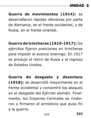 593
103
Guerra de movimientos (1914): se
desarrollaron rápidas ofensivas por parte
de Alemania, en el frente occidental, y de
Rusia, en el frente oriental.
Guerra de trincheras (1915-1917): los
ejércitos fijaron posiciones en trincheras
para impedir el avance enemigo. En 1917
se produjo el retiro de Rusia y el ingreso
de Estados Unidos.
Guerra de desgaste y desenlace
(1918): se desarrolló mayormente en el
frente occidental y concentró los ataques
en el desgaste del Ejército alemán. Final-
mente, los Imperios Centrales se rindie-
ron y firmaron el armisticio que puso fin
a la guerra.
 