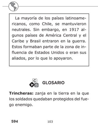 594 103
La mayoría de los países latinoame-
ricanos, como Chile, se mantuvieron
neutrales. Sin embargo, en 1917 al-
gunos países de América Central y el
Caribe y Brasil entraron en la guerra.
Estos formaban parte de la zona de in-
fluencia de Estados Unidos o eran sus
aliados, por lo que lo apoyaron.
GLOSARIO
Trincheras: zanja en la tierra en la que
los soldados quedaban protegidos del fue-
go enemigo.
 