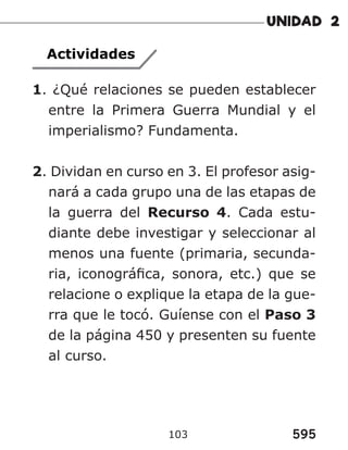 595
103
Actividades
1. ¿Qué relaciones se pueden establecer
entre la Primera Guerra Mundial y el
imperialismo? Fundamenta.
2. Dividan en curso en 3. El profesor asig-
nará a cada grupo una de las etapas de
la guerra del Recurso 4. Cada estu-
diante debe investigar y seleccionar al
menos una fuente (primaria, secunda-
ria, iconográfica, sonora, etc.) que se
relacione o explique la etapa de la gue-
rra que le tocó. Guíense con el Paso 3
de la página 450 y presenten su fuente
al curso.
 
