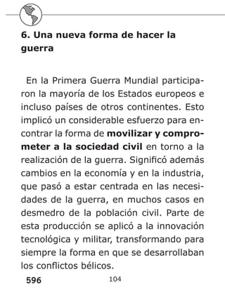 596 104
6. Una nueva forma de hacer la
guerra
En la Primera Guerra Mundial participa-
ron la mayoría de los Estados europeos e
incluso países de otros continentes. Esto
implicó un considerable esfuerzo para en-
contrar la forma de movilizar y compro-
meter a la sociedad civil en torno a la
realización de la guerra. Significó además
cambios en la economía y en la industria,
que pasó a estar centrada en las necesi-
dades de la guerra, en muchos casos en
desmedro de la población civil. Parte de
esta producción se aplicó a la innovación
tecnológica y militar, transformando para
siempre la forma en que se desarrollaban
los conflictos bélicos.
 